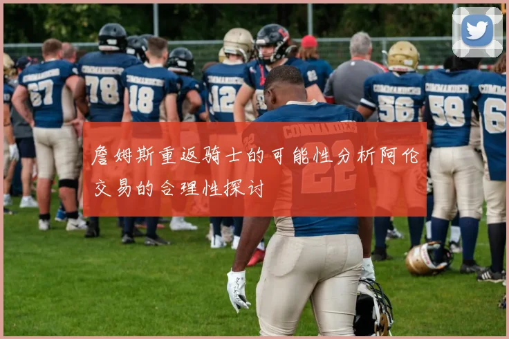 詹姆斯重返骑士的可能性分析阿伦交易的合理性探讨