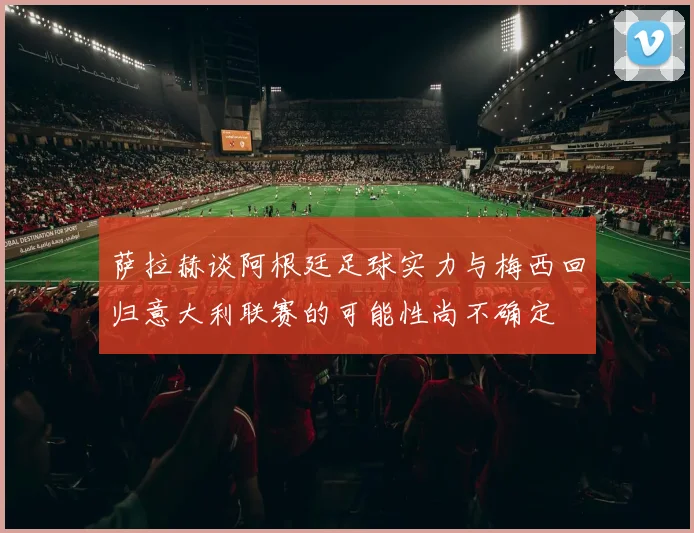 萨拉赫谈阿根廷足球实力与梅西回归意大利联赛的可能性尚不确定