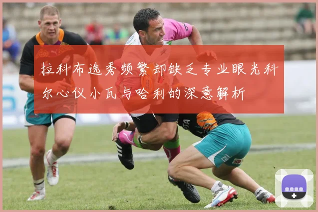 拉科布选秀频繁却缺乏专业眼光科尔心仪小瓦与哈利的深意解析