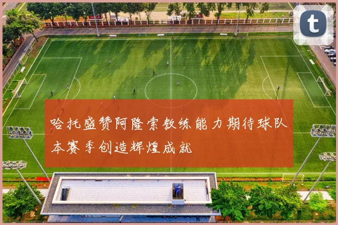 哈托盛赞阿隆索教练能力期待球队本赛季创造辉煌成就