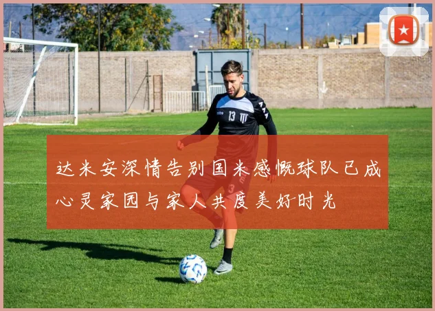 达米安深情告别国米感慨球队已成心灵家园与家人共度美好时光