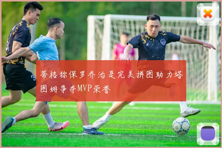 蒂格称保罗乔治是完美拼图助力塔图姆争夺MVP荣誉