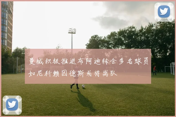 曼城积极推进布阿迪转会多名球员如尼科赖因德斯或将离队