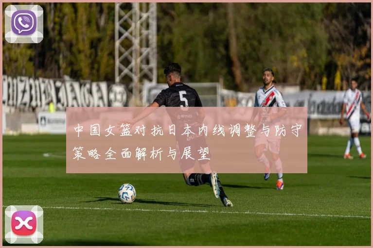 中国女篮对抗日本内线调整与防守策略全面解析与展望
