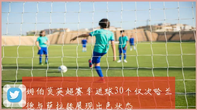 姆伯莫英超赛季进球30个仅次哈兰德与萨拉赫展现出色状态