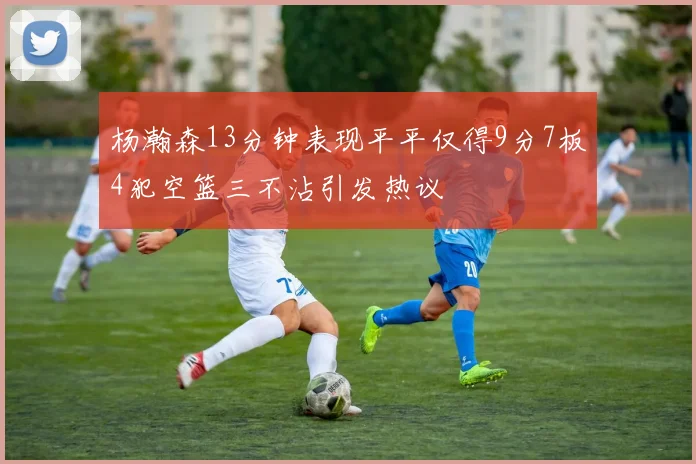 杨瀚森13分钟表现平平仅得9分7板4犯空篮三不沾引发热议
