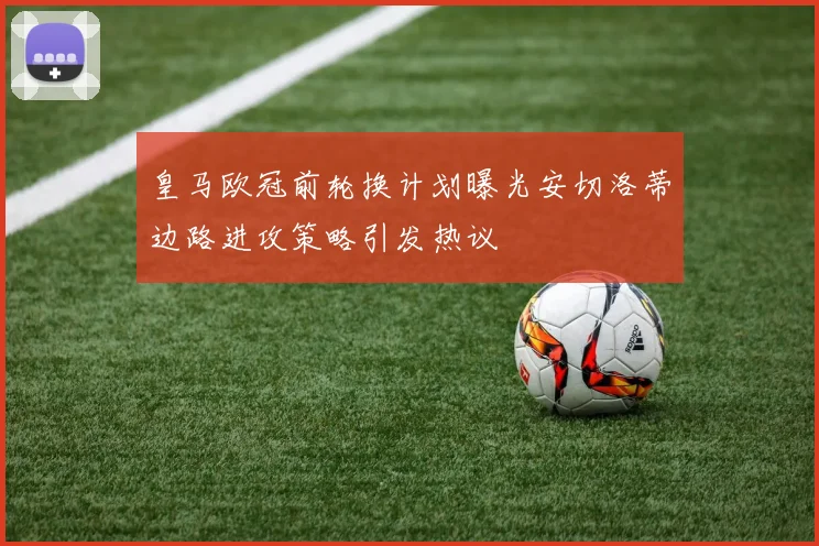 皇马欧冠前轮换计划曝光安切洛蒂边路进攻策略引发热议