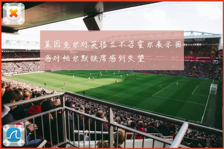 莱因克尔对英格兰不召霍尔表示困惑对帕尔默缺席感到失望