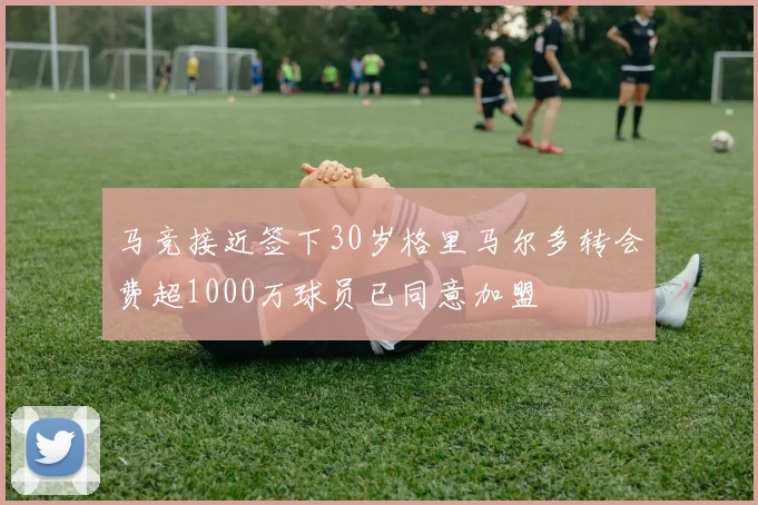马竞接近签下30岁格里马尔多转会费超1000万球员已同意加盟