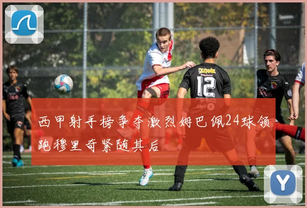 西甲射手榜争夺激烈姆巴佩24球领跑穆里奇紧随其后