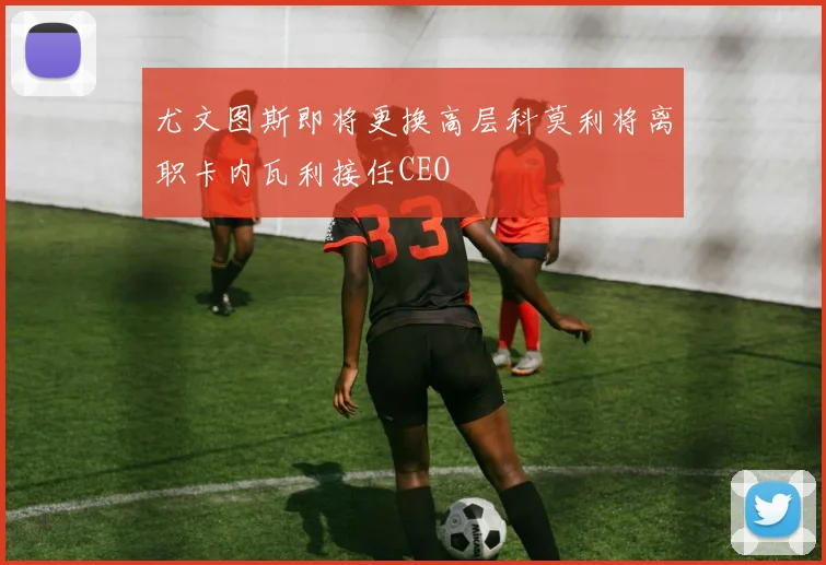 尤文图斯即将更换高层科莫利将离职卡内瓦利接任CEO