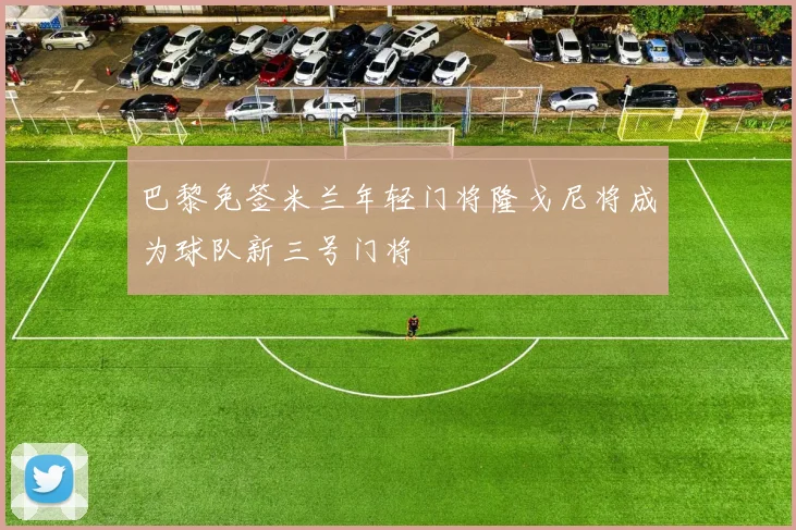 巴黎免签米兰年轻门将隆戈尼将成为球队新三号门将