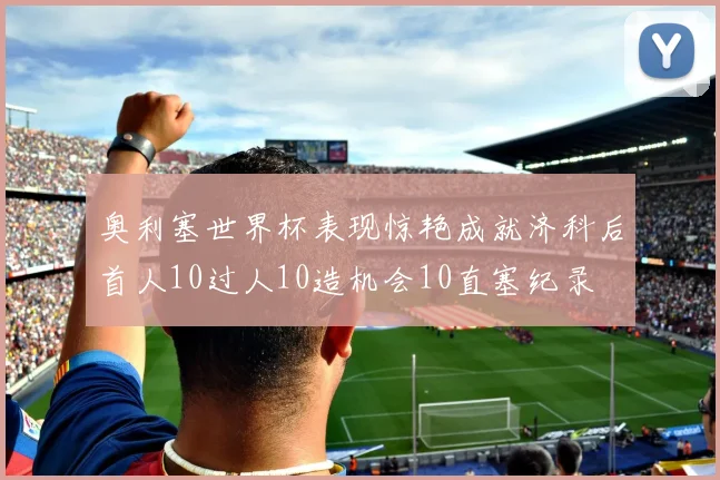 奥利塞世界杯表现惊艳成就济科后首人10过人10造机会10直塞纪录