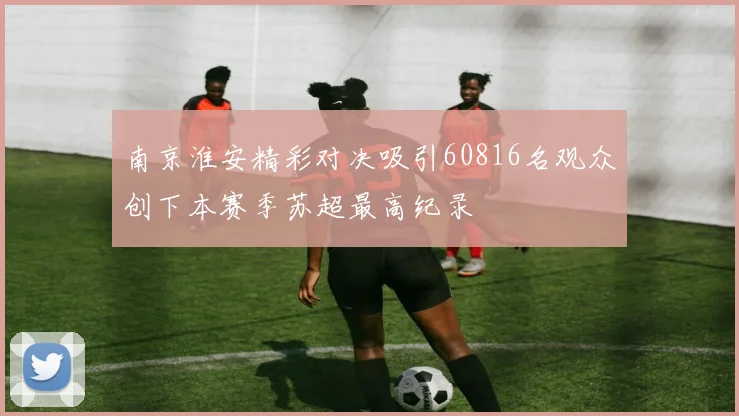 南京淮安精彩对决吸引60816名观众创下本赛季苏超最高纪录