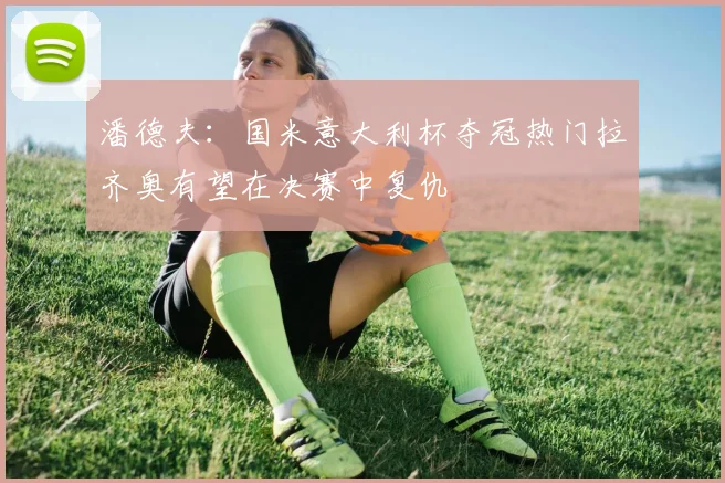 潘德夫：国米意大利杯夺冠热门拉齐奥有望在决赛中复仇