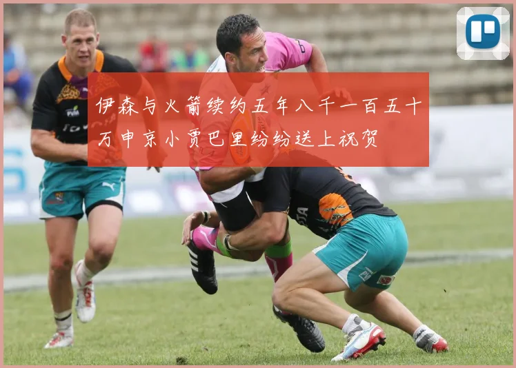 伊森与火箭续约五年八千一百五十万申京小贾巴里纷纷送上祝贺
