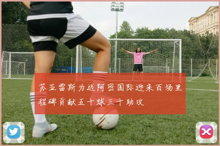 苏亚雷斯为迈阿密国际迎来百场里程碑贡献五十球三十助攻